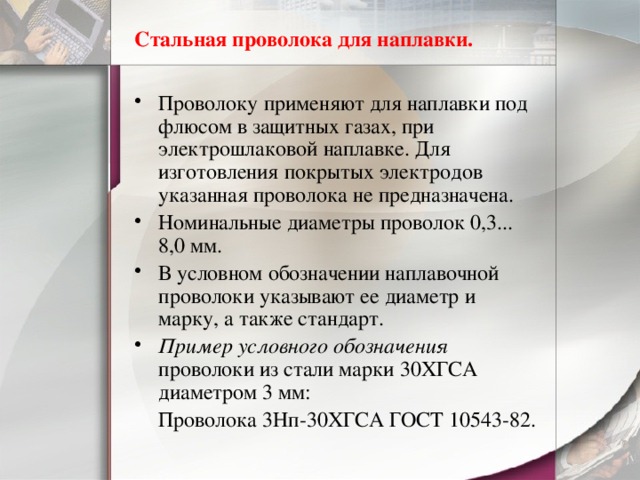 Стальная проволока для наплавки. Проволоку применяют для наплавки под флюсом в защитных газах, при электрошлаковой наплавке. Для изготовления покрытых электродов указанная проволока не предназначена. Номинальные диаметры проволок 0,3... 8,0 мм. В условном обозначении наплавочной проволоки указывают ее диаметр и марку, а также стандарт. Пример условного обозначения проволоки из стали марки 30ХГСА диаметром 3 мм:  Проволока 3Нп-30ХГСА ГОСТ 10543-82. 