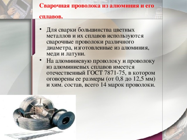Сварочная проволока из алюминия и его сплавов.  Для сварки большинства цветных металлов и их сплавов используются сварочные проволоки различного диаметра, изготовленные из алюминия, меди и латуни. На алюминиевую проволоку и проволоку из алюминиевых сплавов имеется отечественный ГОСТ 7871-75, в котором оговорены ее размеры (от 0,8 до 12,5 мм) и хим. состав, всего 14 марок проволоки. 