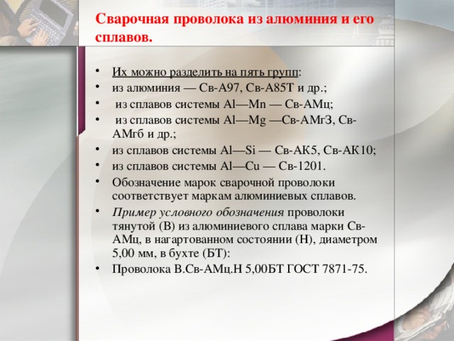 Сварочная проволока из алюминия и его сплавов. Их можно разделить на пять групп : из алюминия — Св-А97, Св-А85Т и др.;  из сплавов системы Аl—Мn — Св-АМц;  из сплавов системы Аl—Mg —Св-АМгЗ, Св-АМгб и др.; из сплавов системы Аl—Si — Св-АК5, Св-АК10; из сплавов системы Аl—Сu — Св-1201. Обозначение марок сварочной проволоки соответствует маркам алюминиевых сплавов. Пример условного обозначения проволоки тянутой (В) из алюминиевого сплава марки Св-АМц, в нагартованном состоянии (Н), диаметром 5,00 мм, в бухте (БТ): Проволока В.Св-АМц.Н 5,00БТ ГОСТ 7871-75. 