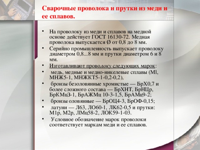 Сварочные проволока и прутки из меди и ее сплавов. На проволоку из меди и сплавов на медной основе действует ГОСТ 16130-72. Медная проволока выпускается Ø от 0,8 до 8 мм. Серийно промышленность выпускает проволоку диаметром 0,8...8 мм и прутки диаметром 6 и 8 мм. Изготавливают прово локу следующих марок :  медь, медные и медно-никелевые сплавы (Ml, МНЖ5-1, МНЖКТ5-1-0,2-0,2),  бронзы безоловянные хромистые — БрХ0,7 и более сложного состава — БрХНТ, БрНЦр, БрКМцЗ-1, БрАЖМц 10-3-1,5, БрАМц9-2;  бронзы оловянные — БрОЦ4-3, БрОФ-0,15;  латуни — Л63, ЛО60-1, ЛK62-0,5 и прутки: М1р, М2р, ЛМц58-2, ЛОК59-1-03.  Условное обозначение марок проволоки соответствует маркам меди и ее сплавов. 