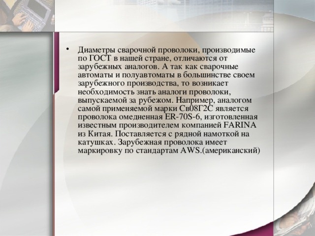 Диаметры сварочной проволоки, производимые по ГОСТ в нашей стране, отличаются от зарубежных аналогов. А так как сварочные автоматы и полуавтоматы в большинстве своем зарубежного производства, то возникает необходимость знать аналоги проволоки, выпускаемой за рубежом. Например, аналогом самой применяемой марки Св08Г2С является проволока омедненная ER-70S-6, изготовленная известным производителем компанией FARINA из Китая. Поставляется с рядной намоткой на катушках. Зарубежная проволока имеет маркировку по стандартам AWS.(американский) 