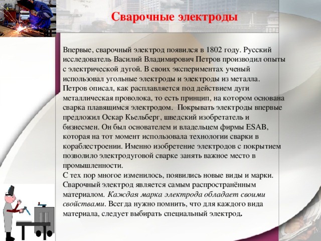 Сварочные электроды Впервые, сварочный электрод появился в 1802 году. Русский исследователь Василий Владимирович Петров производил опыты с электрической дугой. В своих экспериментах ученый использовал угольные электроды и электроды из металла. Петров описал, как расплавляется под действием дуги металлическая проволока, то есть принцип, на котором основана сварка плавящимся электродом.   Покрывать электроды впервые предложил Оскар Кьельберг, шведский изобретатель и бизнесмен. Он был основателем и владельцем фирмы ESAB, которая на тот момент использовала технологии сварки в кораблестроении. Именно изобретение электродов с покрытием позволило электродуговой сварке занять важное место в промышленности.  С тех пор многое изменилось, появились новые виды и марки. Сварочный электрод является самым распространённым материалом.  Каждая марка электрода обладает своими свойствами . Всегда нужно помнить, что для каждого вида материала, следует выбирать специальный электрод .   