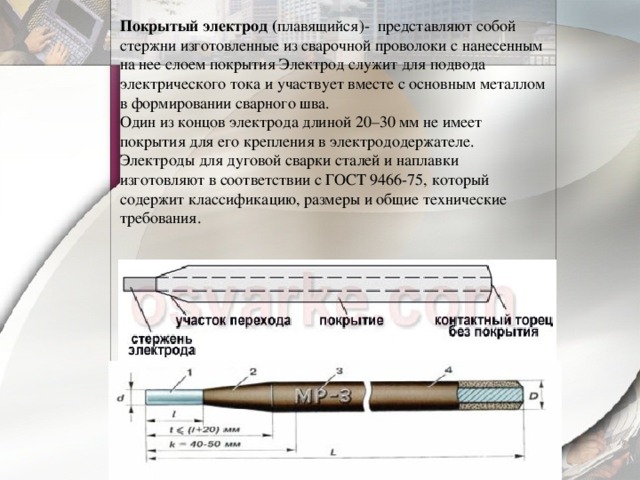 Покрытый электрод ( плавящийся)- представляют собой стержни изготовленные из сварочной проволоки с нанесенным на нее слоем покрытия Электрод служит для подвода электрического тока и участвует вместе с основным металлом в формировании сварного шва.  Один из концов электрода длиной 20–30 мм не имеет покрытия для его крепления в электрододержателе. Электроды для дуговой сварки сталей и наплавки изготовляют в соответствии с ГОСТ 9466-75, который содержит классификацию, размеры и общие технические требования.   