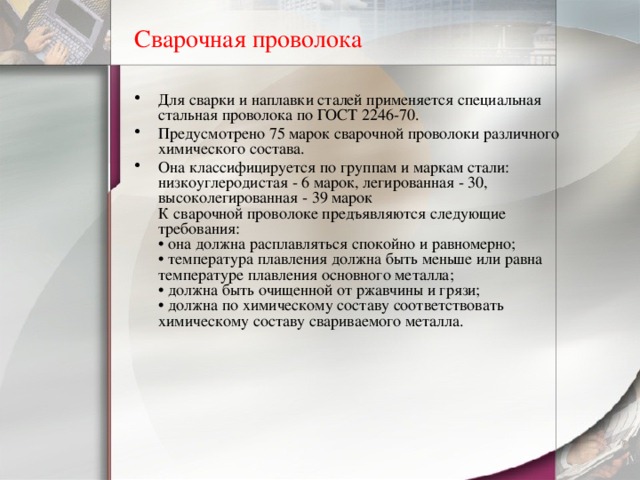 Сварочная проволока Для сварки и наплавки сталей применяется специальная стальная проволока по ГОСТ 2246-70. Предусмотрено 75 марок сварочной проволоки различного химического состава. Она классифицируется по группам и маркам стали: низкоуглеродистая - 6 марок, легированная - 30, высоколегированная - 39 марок  К сварочной проволоке предъявляются следующие требования:  • она должна расплавляться спокойно и равномерно;  • температура плавления должна быть меньше или равна температуре плавления основного металла;  • должна быть очищенной от ржавчины и грязи;  • должна по химическому составу соответствовать химическому составу свариваемого металла. 