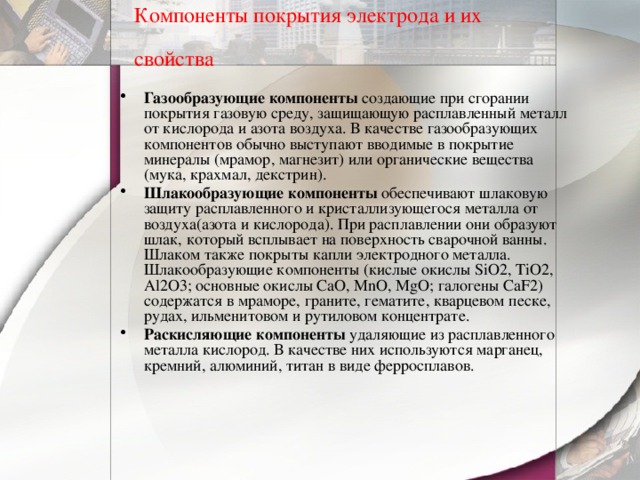 Компоненты покрытия электрода и их свойства  Газообразующие компоненты  создающие при сгорании покрытия газовую среду, защищающую расплавленный металл от кислорода и азота воздуха. В качестве газообразующих компонентов обычно выступают вводимые в покрытие минералы (мрамор, магнезит) или органические вещества (мука, крахмал, декстрин). Шлакообразующие компоненты  обеспечивают шлаковую защиту расплавленного и кристаллизующегося металла от воздуха(азота и кислорода). При расплавлении они образуют шлак, который всплывает на поверхность сварочной ванны. Шлаком также покрыты капли электродного металла. Шлакообразующие компоненты (кислые окислы SiO2, TiO2, Al2O3; основные окислы CaO, MnO, MgO; галогены CaF2) содержатся в мраморе, граните, гематите, кварцевом песке, рудах, ильменитовом и рутиловом концентрате. Раскисляющие компоненты удаляющие из расплавленного металла кислород. В качестве них используются марганец, кремний, алюминий, титан в виде ферросплавов. 