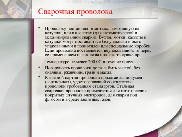 Сварочная проволока Проволоку поставляют в мотках, намотанную на катушки, или в кассетах ( для автоматической и механизированной сварки). Бухты, мотки, кассеты и катушки могут поставляться без упаковки и быть упакованными в полиэтилен или специальные коробки. Если проволока поставляется неупакованной, то перед ее применением она должна подлежать сушке при температуре не менее 200 0С в течение получаса.  Поверхность проволоки должна быть чистой, без окалины, ржавчины, грязи и масла. К каждой партии проволоки прилагается документ (сертификат), удостоверяющий соответствие проволоки требованиям стандартов. Стальная сварочная проволока применяется для изготовления покрытых штучных электродов, для сварки под флюсом и в среде защитных газов. 