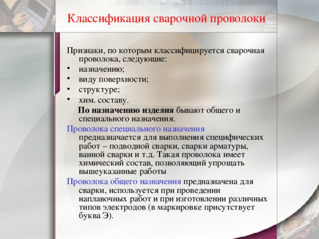 Классификация сварочной проволоки Признаки, по которым классифицируется сварочная проволока, следующие: назначению; виду поверхности; структуре; хим. составу.  По назначению изделия бывают общего и специального назначения. Проволока специального назначения предназначается для выполнения специфических работ – подводной сварки, сварки арматуры, ванной сварки и т.д. Такая проволока имеет химический состав, позволяющий упрощать вышеуказанные работы Проволока общего назначения предназначена для сварки, используется при проведении наплавочных работ и при изготовлении различных типов электродов (в маркировке присутствует буква Э). 