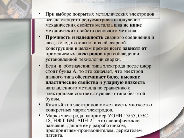 При выборе покрытых металлических электродов всегда следует предусматривать получение механических свойств металла шва не ниже механических свойств основного металла. Прочность и надежность сварного соединения и шва, а следовательно, и всей сварной конструкции в целом прежде всего зависят от применяемых электродов при соблюдении установленной технологии сварки. Если в обозначении типа электрода после цифр стоит буква А, то это означает, что электрод данного типа обеспечивает более высокие пластические свойства и ударную вязкость наплавленного металла по сравнению с электродами соответствующего типа без этой буквы. Каждый тип электродов может иметь множество конкретных марок электродов. Марка электрода, например УОНИ 13/55, ОЗС-18, НЖТ-БМ, АПН-2, - это специфическое название, данное ему разработчиком, предприятием-производителем, держателем патента. 