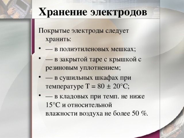 Хранение электродов Покрытые электроды следует хранить: — в полиэтиленовых мешках; — в закрытой таре с крышкой с резиновым уплотнением; — в сушильных шкафах при  температуре Т = 80 ± 20°С; — в кладовых при темп. не ниже 15°С и относительной  влажности воздуха не более 50 %. 