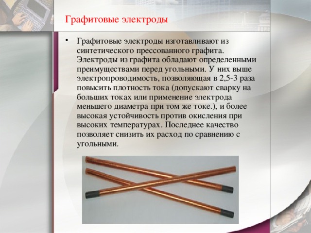Графитовые электроды Графитовые электроды изготавливают из синтетического прессованного графита. Электроды из графита обладают определенными преимуществами перед угольными. У них выше электропроводимость, позволяющая в 2,5-3 раза повысить плотность тока ( допускают сварку на больших токах или применение электрода меньшего диаметра при том же токе.), и более высокая устойчивость против окисления при высоких температурах. Последнее качество позволяет снизить их расход по сравнению с угольными. 