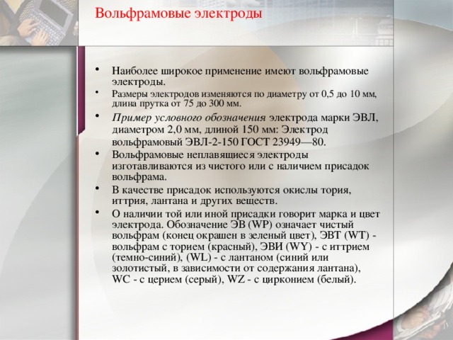 Вольфрамовые электроды   Наиболее широкое применение имеют вольфрамовые электроды. Размеры электродов изменяются по диаметру от 0,5 до 10 мм, длина прутка от 75 до 300 мм. Пример условного обозначения электрода марки ЭВЛ, диаметром 2,0 мм, длиной 150 мм: Электрод вольфрамовый ЭВЛ-2-150 ГОСТ 23949—80. Вольфрамовые неплавящиеся электроды изготавливаются из чистого или с наличием присадок вольфрама. В качестве присадок используются окислы тория, иттрия, лантана и других веществ. О наличии той или иной присадки говорит марка и цвет электрода. Обозначение ЭВ (WP) означает чистый вольфрам (конец окрашен в зеленый цвет), ЭВТ (WT) - вольфрам с торием (красный), ЭВИ (WY) - с иттрием (темно-синий), (WL) - с лантаном (синий или золотистый, в зависимости от содержания лантана), WC - с церием (серый), WZ - с цирконием (белый). 