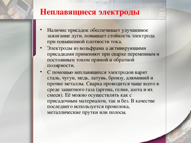 Неплавящиеся электроды Наличие присадок обеспечивает улучшенное зажигание дуги, повышает стойкость электрода при повышенной плотности тока. Электроды из вольфрама а активирующими присадками применяют при сварке переменным и постоянным током прямой и обратной полярности. С помощью неплавящихся электродов варят сталь, чугун, медь, латунь, бронзу, алюминий и прочие металлы. Сварка проводится чаще всего в среде защитного газа (аргона, гелия, азота и их смеси). Её можно осуществлять как с присадочным материалом, так и без. В качестве последнего используется проволока, металлические прутки или полосы. 