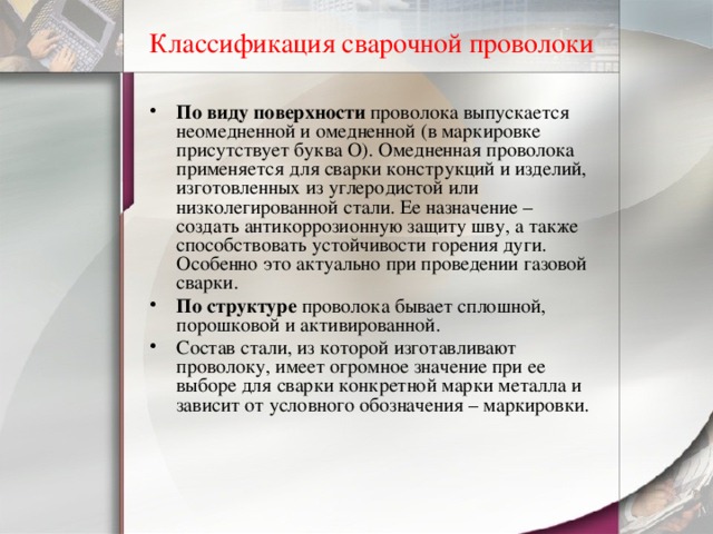 Классификация сварочной проволоки По виду поверхности проволока выпускается неомедненной и омедненной (в маркировке присутствует буква О). Омедненная проволока применяется для сварки конструкций и изделий, изготовленных из углеродистой или низколегированной стали. Ее назначение – создать антикоррозионную защиту шву, а также способствовать устойчивости горения дуги. Особенно это актуально при проведении газовой сварки. По структуре проволока бывает сплошной, порошковой и активированной. Состав стали, из которой изготавливают проволоку, имеет огромное значение при ее выборе для сварки конкретной марки металла и зависит от условного обозначения – маркировки. 