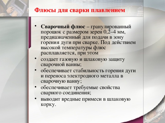Флюсы для сварки плавлением Сварочный флюс  – гранулированный порошок с размером зерен 0,2–4 мм, предназначенный для подачи в зону горения дуги при сварке. Под действием высокой температуры флюс расплавляется, при этом создает газовую и шлаковую защиту сварочной ванны; обеспечивает стабильность горения дуги и переноса электродного металла в сварочную ванну; обеспечивает требуемые свойства сварного соединения; выводит вредные примеси в шлаковую корку. 