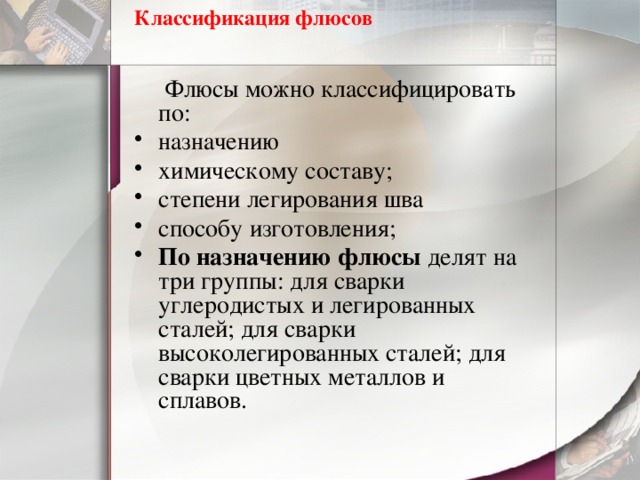 Классификация флюсов    Флюсы можно классифицировать по: назначению химическому составу; степени легирования шва способу изготовления; По назначению флюсы делят на три группы: для сварки углеродистых и легированных сталей; для сварки высоколегированных сталей; для сварки цветных металлов и сплавов.  
