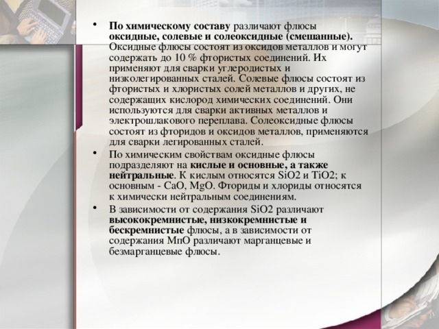 По химическому составу различают флюсы оксидные, солевые и солеоксидные (смешанные). Оксидные флюсы состоят из оксидов металлов и могут содержать до 10 % фтористых соединений. Их применяют для сварки углеродистых и низколегированных сталей. Солевые флюсы состоят из фтористых и хлористых солей металлов и других, не содержащих кислород химических соединений. Они используются для сварки активных металлов и электрошлакового переплава. Солеоксидные флюсы состоят из фторидов и оксидов металлов, применяются для сварки легированных сталей. По химическим свойствам оксидные флюсы подразделяют на кислые и основные, а также нейтральные . К кислым относятся SiO2 и TiO2; к основным - CaO, MgO. Фториды и хлориды относятся к химически нейтральным соединениям. В зависимости от содержания SiО2 различают высококремнистые, низкокремнистые и бескремнистые флюсы, а в зависимости от содержания МпО различают марганцевые и безмарганцевые флюсы. 