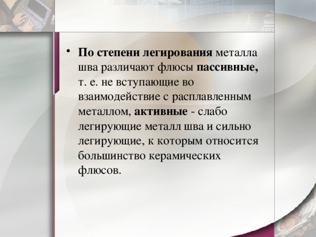 По степени легирования металла шва различают флюсы пассивные, т. е. не вступающие во взаимодействие с расплавленным металлом, активные - слабо легирующие металл шва и сильно легирующие, к которым относится большинство керамических флюсов. 