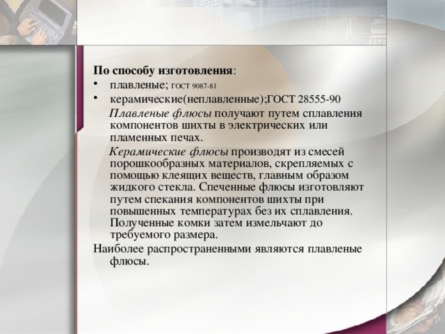 По способу изготовления : плавленые; ГОСТ 9087-81 керамические(неплавленные); ГОСТ 28555-90  Плавленые флюсы  получают путем сплавления компонентов шихты в электрических или пламенных печах.  Керамические флюсы  производят из смесей порошкообразных материалов, скрепляемых с помощью клеящих веществ, главным образом жидкого стекла. Спеченные флюсы изготовляют путем спекания компонентов шихты при повышенных температурах без их сплавления. Полученные комки затем измельчают до требуемого размера. Наиболее распространенными являются плавленые флюсы. 