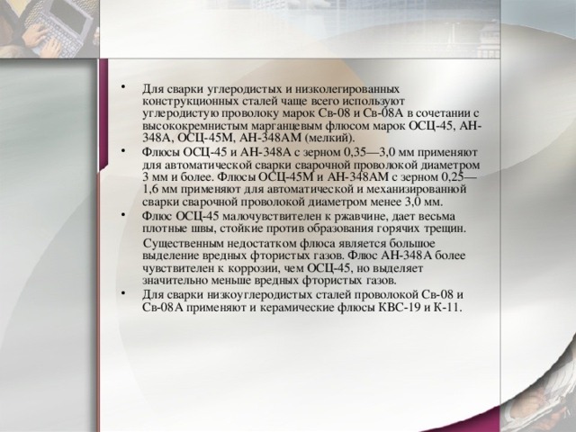 Для сварки углеродистых и низколегированных конструкционных сталей чаще всего используют углеродистую проволоку марок Св-08 и Св-08А в сочетании с высококремнистым марганцевым флюсом марок ОСЦ-45, АН-348А, ОСЦ-45М, АН-348АМ (мелкий). Флюсы ОСЦ-45 и АН-348А с зерном 0,35—3,0 мм применяют для автоматической сварки сварочной проволокой диаметром 3 мм и более. Флюсы ОСЦ-45М и АН-348АМ с зерном 0,25—1,6 мм применяют для автоматической и механизированной сварки сварочной проволокой диаметром менее 3,0 мм. Флюс ОСЦ-45 малочувствителен к ржавчине, дает весьма плотные швы, стойкие против образования горячих трещин.  Существенным недостатком флюса является большое выделение вредных фтористых газов. Флюс АН-348А более чувствителен к коррозии, чем ОСЦ-45, но выделяет значительно меньше вредных фтористых газов. Для сварки низкоуглеродистых сталей проволокой Св-08 и Св-08А применяют и керамические флюсы КВС-19 и К-11. 