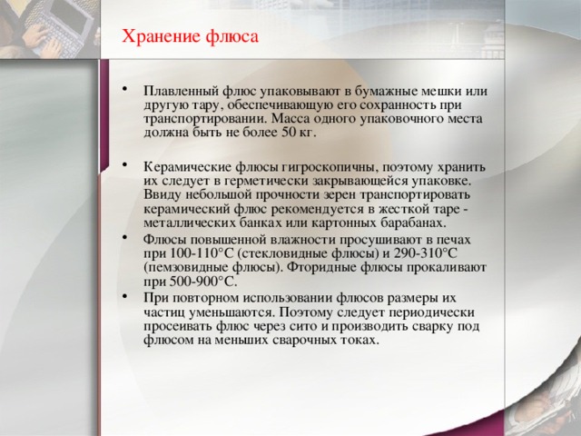 Хранение флюса Плавленный флюс упаковывают в бумажные мешки или другую тару, обеспечивающую его сохранность при транспортировании. Масса одного упаковочного места должна быть не более 50 кг.   Керамические флюсы гигроскопичны, поэтому хранить их следует в герметически закрывающейся упаковке. Ввиду небольшой прочности зерен транспортировать керамический флюс рекомендуется в жесткой таре - металлических банках или картонных барабанах. Флюсы повышенной влажности просушивают в печах при 100-110°С (стекловидные флюсы) и 290-310°С (пемзовидные флюсы). Фторидные флюсы прокаливают при 500-900°С. При повторном использовании флюсов размеры их частиц уменьшаются. Поэтому следует периодически просеивать флюс через сито и производить сварку под флюсом на меньших сварочных токах. 