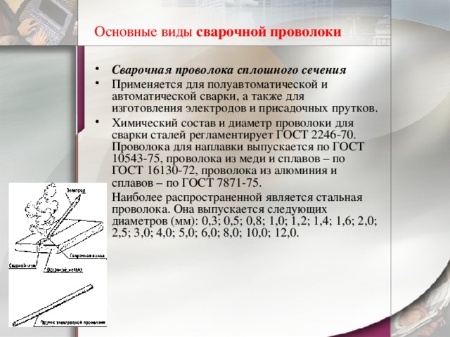 Основные виды  сварочной проволоки    Сварочная проволока сплошного сечения Применяется для полуавтоматической и автоматической сварки, а также для изготовления электродов и присадочных прутков. Химический состав и диаметр проволоки для сварки сталей регламентирует ГОСТ 2246-70. Проволока для наплавки выпускается по ГОСТ 10543-75, проволока из меди и сплавов – по ГОСТ 16130-72, проволока из алюминия и сплавов – по ГОСТ 7871-75. Наиболее распространенной является стальная проволока. Она выпускается следующих диаметров (мм): 0,3; 0,5; 0,8; 1,0; 1,2; 1,4; 1,6; 2,0; 2,5; 3,0; 4,0; 5,0; 6,0; 8,0; 10,0; 12,0. 