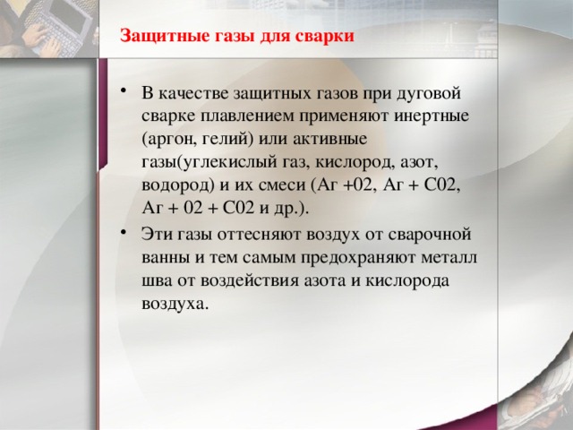 Защитные газы для сварки В качестве защитных газов при дуговой сварке плавлением применяют инертные (аргон, гелий) или активные газы(углекислый газ, кислород, азот, водород) и их смеси (Аг +02, Аг + С02, Аг + 02 + С02 и др.). Эти газы оттесняют воздух от сварочной ванны и тем самым предохраняют металл шва от воздействия азота и кислорода воздуха. 