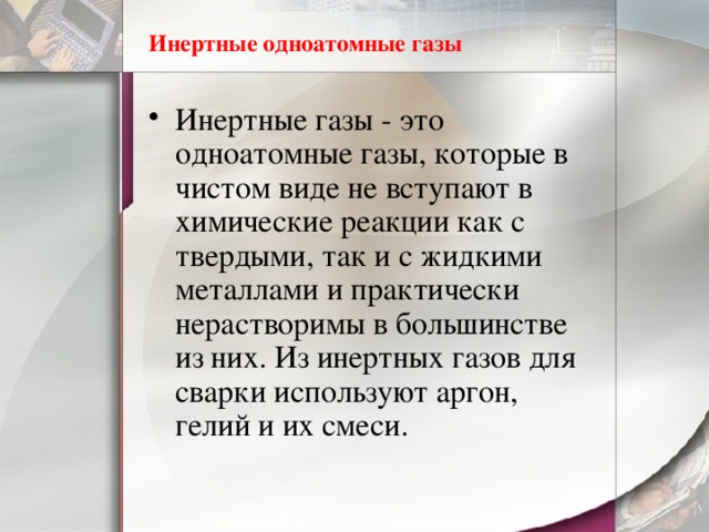 Инертные одноатомные газы Инертные газы - это одноатомные газы, которые в чистом виде не вступают в химические реакции как с твердыми, так и с жидкими металлами и практически нерастворимы в большинстве из них. Из инертных газов для сварки используют аргон, гелий и их смеси. 