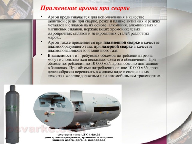 Применение аргона при сварке   Аргон предназначается для использования в качестве защитной среды при сварке, резке и плавке активных и редких металлов и сплавов на их основе, алюминия, алюминиевых и магниевых сплавов, нержавеющих хромоникелевых жаропрочных сплавов и легированных сталей различных марок.. Аргон также применяется при  плазменной сварке  в качестве плазмообразующего газа, при  лазерной сварке  в качестве плазмоподавляющего и защитного газа. В зависимости от требуемых объемов потребления аргона могут использоваться несколько схем его обеспечения. При объеме потребления до 10 000 м3/г аргон обычно доставляют в баллонах. При объеме потребления свыше 10 000 м3/г аргон целесообразно перевозить в жидком виде в специальных емкостях железнодорожным или автомобильным транспортом. 