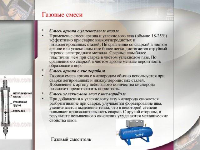 Газовые смеси  Смесь аргона с углекислым газом Применение смеси аргона и углекислого газа (обычно 18-25%) эффективно при сварке низкоуглеродистых и низколегированных сталей. По сравнению со сваркой в чистом аргоне или углекислом газе более легко достигается струйный перенос электродного металла. Сварные швы более пластичны, чем при сварке в чистом углекислом газе. По сравнению со сваркой в чистом аргоне меньше вероятность образования пор. Смесь аргона с кислородом Газовая смесь аргона с кислородом обычно используется при сварке легированных и низкоуглеродистых сталей. Добавление к аргону небольшого количества кислорода позволяет предотвратить пористость. Смесь углекислого газа с кислородом При добавлении к углекислому газу кислорода снижается разбрызгивание при сварке, улучшается формирование шва, увеличивается выделение тепла, что в некоторой степени повышает производительность сварки. С другой стороны, в результате повышенного окисления ухудшаются механические свойства швов. Газовый смеситель  