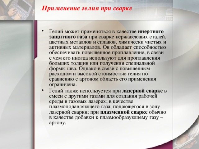 Применение гелия при сварке   Гелий может применяться в качестве  инертного защитного газа  при сварке нержавеющих сталей, цветных металлов и сплавов, химически чистых и активных материалов. Он обладает способностью обеспечивать повышенное проплавление, в связи с чем его иногда используют для проплавления больших толщин или получения специальной формы шва. Однако в связи с повышенным расходом и высокой стоимостью гелия по сравнению с аргоном область его применения ограничена. Гелий также используется при  лазерной сварке  в смеси с другими газами для создания рабочей среды в газовых лазерах; в качестве плазмоподавляющего газа, подающегося в зону лазерной сварки; при  плазменной сварке  обычно в качестве добавки к плазмообразующему газу – аргону. 