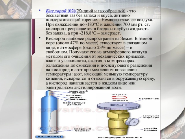 Кислород  (02)( Жидкий и газообразный) - это бесцветный газ без запаха и вкуса, активно поддерживающий горение. . Немного тяжелее воздуха. При охлаждении до -183°С и давлении 760 мм рт. ст. кислород превращается в бледно-голубую жидкость без запаха, а при -218,8°С – замерзает. Кислород наиболее распространен на Земле. В земной коре (около 47% по массе) существует в связанном виде, в атмосфере (около 23% по массе) – в свободном. Получают его из атмосферного воздуха методом его очищения от механических примесей, влаги и углекислоты, сжатия в компрессорах, охлаждения до сжижения и последующего разделения на кислород и азот при медленном повышении температуры: азот, имеющий меньшую температуру кипения, испаряется и отводится в окружающую среду, а кислород накапливается в жидком виде или электролизом дистиллированной воды. 