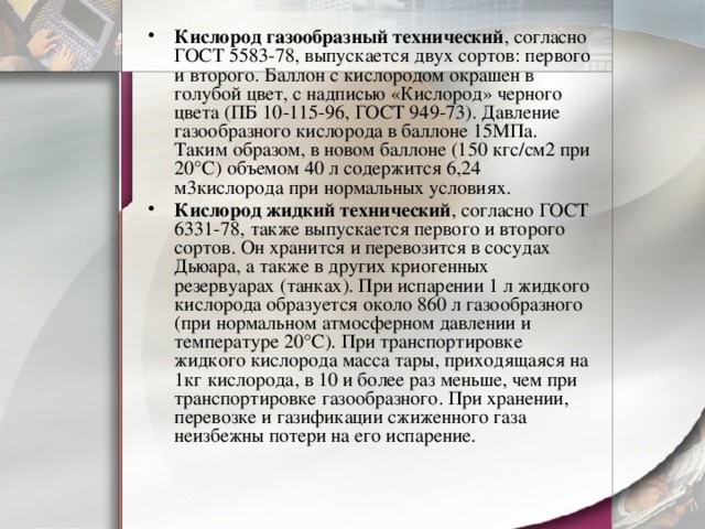 Кислород газообразный технический , согласно ГОСТ 5583-78, выпускается двух сортов: первого и второго. Баллон с кислородом окрашен в голубой цвет, с надписью «Кислород» черного цвета (ПБ 10-115-96, ГОСТ 949-73). Давление газообразного кислорода в баллоне 15МПа. Таким образом, в новом баллоне (150 кгс/см2 при 20°С) объемом 40 л содержится 6,24 м3кислорода при нормальных условиях. Кислород жидкий технический , согласно ГОСТ 6331-78, также выпускается первого и второго сортов. Он хранится и перевозится в сосудах Дьюара, а также в других криогенных резервуарах (танках). При испарении 1 л жидкого кислорода образуется около 860 л газообразного (при нормальном атмосферном давлении и температуре 20°С). При транспортировке жидкого кислорода масса тары, приходящаяся на 1кг кислорода, в 10 и более раз меньше, чем при транспортировке газообразного. При хранении, перевозке и газификации сжиженного газа неизбежны потери на его испарение. 