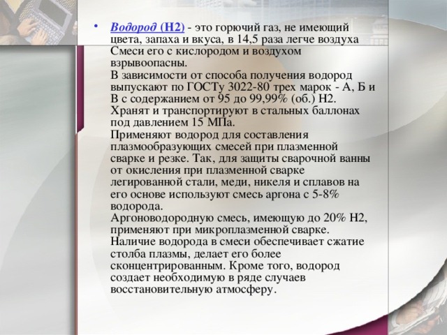 Водород  (Н2) - это горючий газ, не имеющий цвета, запаха и вкуса, в 14,5 раза легче воздуха Смеси его с кислородом и воздухом взрывоопасны.  В зависимости от способа получения водород выпускают по ГОСТу 3022-80 трех марок - А, Б и В с содержанием от 95 до 99,99% (об.) Н2. Хранят и транспортируют в стальных баллонах под давлением 15 МПа.  Применяют водород для составления плазмообразующих смесей при плазменной сварке и резке. Так, для защиты сварочной ванны от окисления при плазменной сварке легированной стали, меди, никеля и сплавов на его основе используют смесь аргона с 5-8% водорода.  Аргоноводородную смесь, имеющую до 20% Н2, применяют при микроплазменной сварке. Наличие водорода в смеси обеспечивает сжатие столба плазмы, делает его более сконцентрированным. Кроме того, водород создает необходимую в ряде случаев восстановительную атмосферу.    