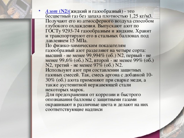 Азот  (N2)( жидкий и газообразный) - это бесцветный газ без запаха плотностью 1,25 кг/м3. Получают его из атмосферного воздуха способом глубокого охлаждения. Выпускают азот по ГОСТу 9293-74 газообразным и жидким. Хранят и транспортируют его в стальных баллонах под давлением 15 МПа.  По физико-химическим показателям газообразный азот разделяют на четыре сорта: высший - не менее 99,994% (об.) N2, первый - не менее 99,6% (об.) N2, второй - не менее 99% (об.) N2, третий - не менее 97% (об.) N2.  Используют азот при составлении защитных газовых смесей. Так, смесь аргона с добавкой 10-30% (об.) азота применяют при сварке меди, а также аустенитной нержавеющей стали некоторых марок.  Для предохранения от коррозии и быстрого опознавания баллоны с защитными газами окрашивают в различные цвета и делают на них соответствующие надписи   