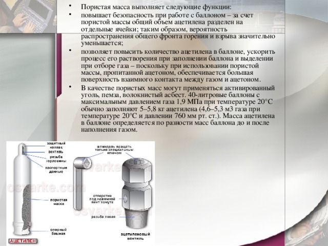 Пористая масса выполняет следующие функции: повышает безопасность при работе с баллоном – за счет пористой массы общий объем ацетилена разделен на отдельные ячейки; таким образом, вероятность распространения общего фронта горения и взрыва значительно уменьшается; позволяет повысить количество ацетилена в баллоне, ускорить процесс его растворения при заполнении баллона и выделении при отборе газа – поскольку при использовании пористой массы, пропитанной ацетоном, обеспечивается большая поверхность взаимного контакта между газом и ацетоном. В качестве пористых масс могут применяться активированный уголь, пемза, волокнистый асбест. 40-литровые баллоны с максимальным давлением газа 1,9 МПа при температуре 20°С обычно заполняют 5–5,8 кг ацетилена (4,6–5,3 м3 газа при температуре 20°С и давлении 760 мм рт. ст.). Масса ацетилена в баллоне определяется по разности масс баллона до и после наполнения газом.  