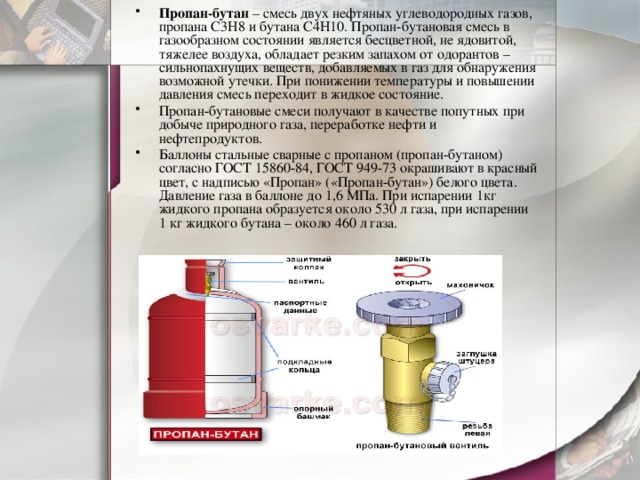 Пропан-бутан  – смесь двух нефтяных углеводородных газов, пропана C3H8 и бутана C4H10. Пропан-бутановая смесь в газообразном состоянии является бесцветной, не ядовитой, тяжелее воздуха, обладает резким запахом от одорантов – сильнопахнущих веществ, добавляемых в газ для обнаружения возможной утечки. При понижении температуры и повышении давления смесь переходит в жидкое состояние. Пропан-бутановые смеси получают в качестве попутных при добыче природного газа, переработке нефти и нефтепродуктов. Баллоны стальные сварные с пропаном (пропан-бутаном) согласно ГОСТ 15860-84, ГОСТ 949-73 окрашивают в красный цвет, с надписью «Пропан» («Пропан-бутан») белого цвета. Давление газа в баллоне до 1,6 МПа. При испарении 1кг жидкого пропана образуется около 530 л газа, при испарении 1 кг жидкого бутана – около 460 л газа. 