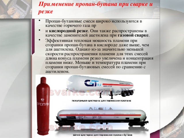 Применение пропан-бутана при сварке и резке   Пропан-бутановые смеси широко используются в качестве горючего газа пр и кислородной резке . Они также распространены в качестве заменителей ацетилена при газовой сварке . Эффективная тепловая мощность пламени при сгорании пропан-бутана в кислороде даже выше, чем для ацетилена. Однако из-за значительно меньшей скорости распространения пламени для этих смесей длина конуса пламени резко увеличена и концентрация пламени ниже. Меньше и температура пламени при сгорании пропан-бутановых смесей по сравнению с ацетиленом. 