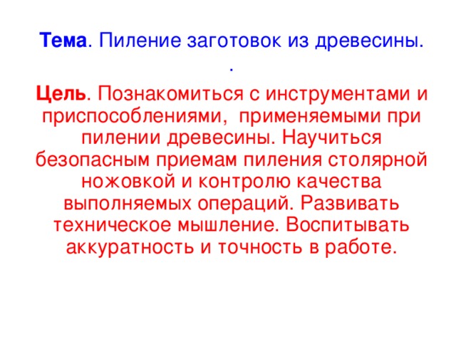 Тема . Пиление заготовок из древесины.  . Цель . Познакомиться с инструментами и приспособлениями, применяемыми при пилении древесины. Научиться безопасным приемам пиления столярной ножовкой и контролю качества выполняемых операций. Развивать техническое мышление. Воспитывать аккуратность и точность в работе. 