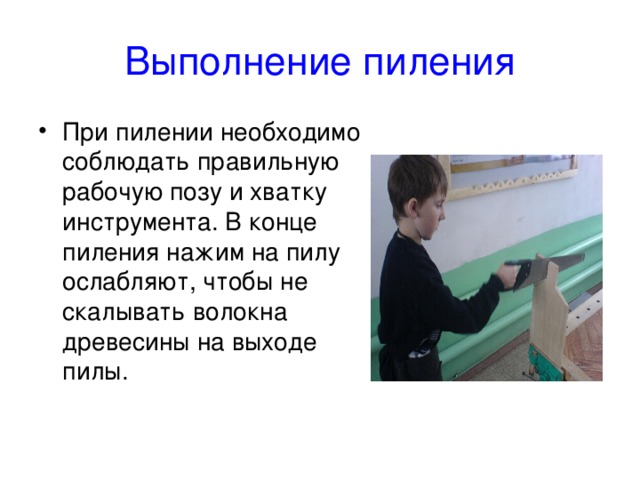 Выполнение пиления При пилении необходимо соблюдать правильную рабочую позу и хватку инструмента. В конце пиления нажим на пилу ослабляют, чтобы не скалывать волокна древесины на выходе пилы. 