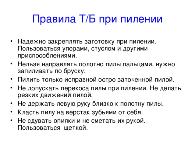 Правила Т/Б при пилении Надежно закреплять заготовку при пилении. Пользоваться упорами, стуслом и другими приспособлениями. Нельзя направлять полотно пилы пальцами, нужно запиливать по бруску. Пилить только исправной остро заточенной пилой. Не допускать перекоса пилы при пилении. Не делать резких движений пилой. Не держать левую руку близко к полотну пилы. Класть пилу на верстак зубьями от себя. Не сдувать опилки и не сметать их рукой. Пользоваться щеткой. 