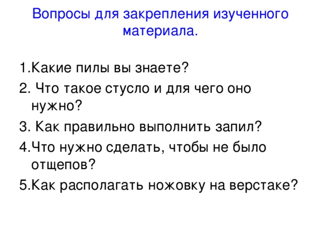 Вопросы для закрепления изученного материала.   1.Какие пилы вы знаете? 2. Что такое стусло и для чего оно нужно? 3. Как правильно выполнить запил? 4.Что нужно сделать, чтобы не было отщепов? 5.Как располагать ножовку на верстаке? 