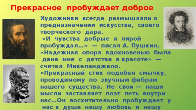 Прекрасное  пробуждает доброе Художники всегда размышляли о предназначении искусства, своего творческого дара.  «И чувства добрые я лирой пробуждал…» — писал А. Пушкин. «Надежная опора вдохновенью была дана мне с детства в красоте» — считал Микеланджело. «Прекрасный стих подобен смычку, проводимому по звучным фибрам нашего существа. Не свои — наши мысли заставляет поэт петь внутри нас…Он восхитительно пробуждает у нас в душе нашу любовь и нашу скорбь. Он кудесник. Понимая его, мы тоже становимся поэтами, как он» — говорил А. Франс. 
