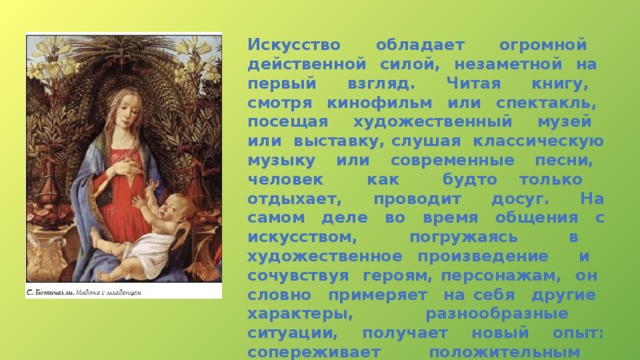 Искусство обладает огромной действенной силой, незаметной на первый взгляд. Читая книгу, смотря кинофильм или спектакль, посещая художественный музей или выставку, слушая классическую музыку или современные песни, человек как будто только отдыхает, проводит досуг. На самом деле во время общения с искусством, погружаясь в художественное произведение и сочувствуя героям, персонажам, он словно примеряет на себя другие характеры, разнообразные ситуации, получает новый опыт: сопереживает положительным персонажам, негодует, когда видит несправедливость по отношению к слабым и беззащитным. 