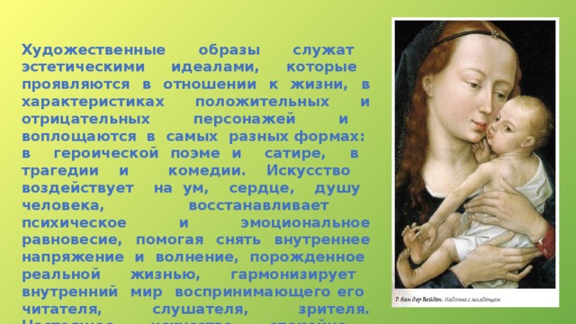 Художественные образы служат эстетическими идеалами, которые проявляются в отношении к жизни, в характеристиках положительных и отрицательных персонажей и воплощаются в самых разных формах: в героической поэме и сатире, в трагедии и комедии. Искусство воздействует на ум, сердце, душу человека, восстанавливает психическое и эмоциональное равновесие, помогая снять внутреннее напряжение и волнение, порожденное реальной жизнью, гармонизирует внутренний мир воспринимающего его читателя, слушателя, зрителя. Настоящее искусство спокойно, ненавязчиво, оно «не терпит суеты», «воспитание искусством — это «тихая работа» (Ф. Шиллер).  