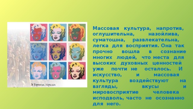 Массовая культура, напротив, оглушительна, назойлива, суматошна, развлекательна, легка для восприятия. Она так прочно вошла в сознание многих людей, что места для высоких духовных ценностей уже почти не осталось. И искусство, и массовая культура воздействуют на взгляды, вкусы и мировосприятие человека исподволь, часто не осознанно для него. 
