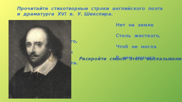 Прочитайте стихотворные строки английского поэта и драматурга XVI в. У. Шекспира.   Нет на земле живого существа  Столь жесткого, крутого, адски злого,  Чтоб не могла хотя б на час один  В нем музыка свершить переворота. Раскройте смысл этого высказывания 