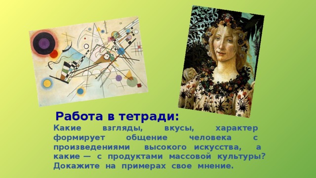 Работа в тетради: Какие взгляды, вкусы, характер формирует общение человека с произведениями высокого искусства, а какие — с продуктами массовой культуры? Докажите на примерах свое мнение. 