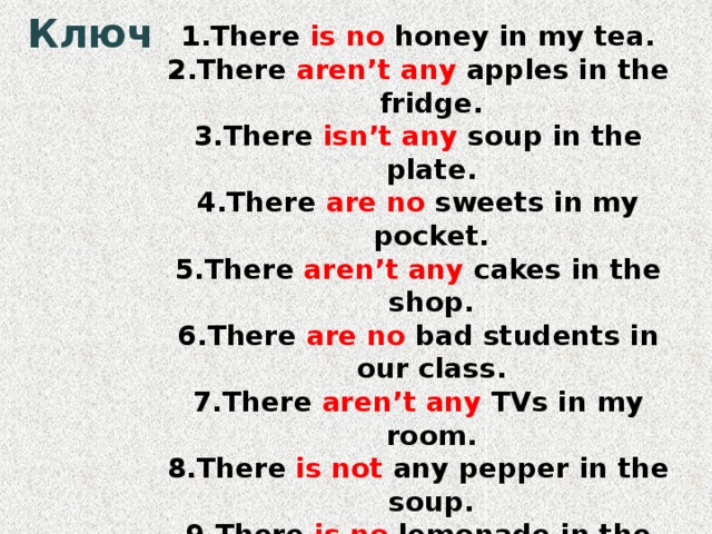 Ключ There is no honey in my tea. There aren’t any apples in the fridge. There isn’t any soup in the plate. There are no sweets in my pocket. There aren’t any cakes in the shop. There are no bad students in our class. There aren’t any TVs in my room. There is not any pepper in the soup. There is no lemonade in the bottle. There are not any bars of chocolate in the cupboard. 
