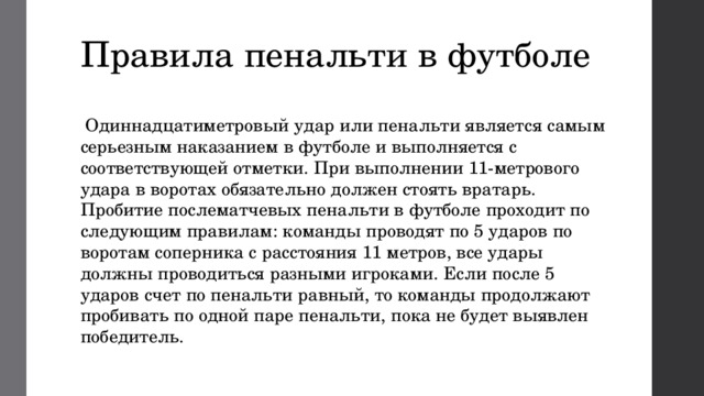 Правила пенальти в футболе  Одиннадцатиметровый удар или пенальти является самым серьезным наказанием в футболе и выполняется с соответствующей отметки. При выполнении 11-метрового удара в воротах обязательно должен стоять вратарь. Пробитие послематчевых пенальти в футболе проходит по следующим правилам: команды проводят по 5 ударов по воротам соперника с расстояния 11 метров, все удары должны проводиться разными игроками. Если после 5 ударов счет по пенальти равный, то команды продолжают пробивать по одной паре пенальти, пока не будет выявлен победитель. 