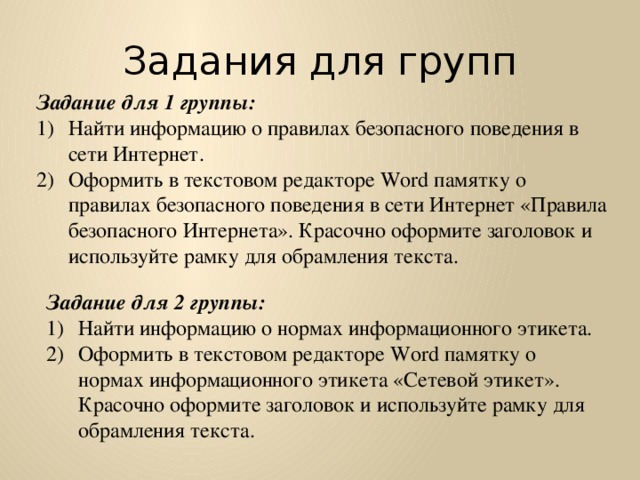 Задания для групп Задание для 1 группы: Найти информацию о правилах безопасного поведения в сети Интернет. Оформить в текстовом редакторе Word памятку о правилах безопасного поведения в сети Интернет «Правила безопасного Интернета». Красочно оформите заголовок и используйте рамку для обрамления текста. Задание для 2 группы: Найти информацию о нормах информационного этикета. Оформить в текстовом редакторе Word памятку о нормах информационного этикета «Сетевой этикет». Красочно оформите заголовок и используйте рамку для обрамления текста. 